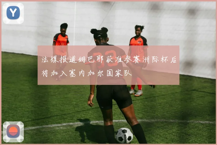 法媒报道姆巴耶获准参赛洲际杯后将加入塞内加尔国家队