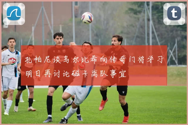 孔帕尼谈乌尔比希向传奇门将学习明日再讨论磁卡离队事宜