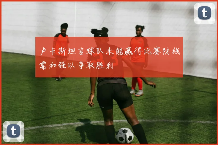 卢卡斯坦言球队未能赢得比赛防线需加强以争取胜利