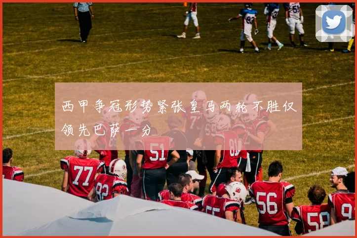 西甲争冠形势紧张皇马两轮不胜仅领先巴萨一分