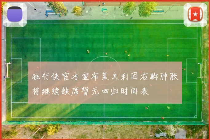 独行侠官方宣布莱夫利因右脚肿胀将继续缺席暂无回归时间表