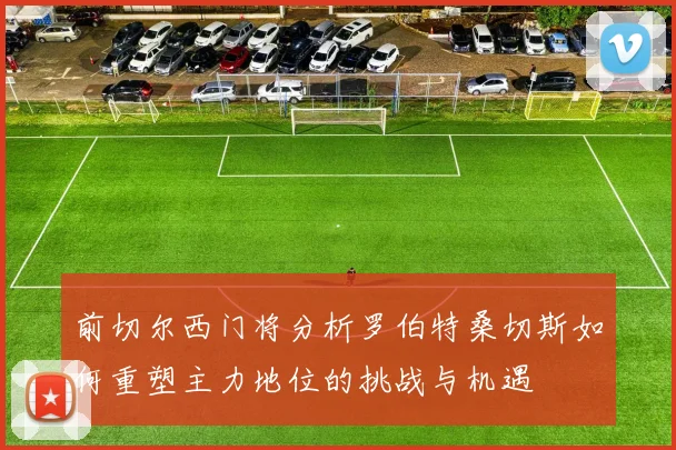 前切尔西门将分析罗伯特桑切斯如何重塑主力地位的挑战与机遇