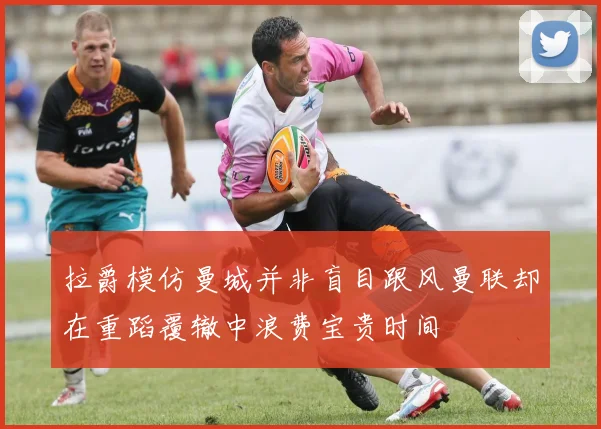 拉爵模仿曼城并非盲目跟风曼联却在重蹈覆辙中浪费宝贵时间