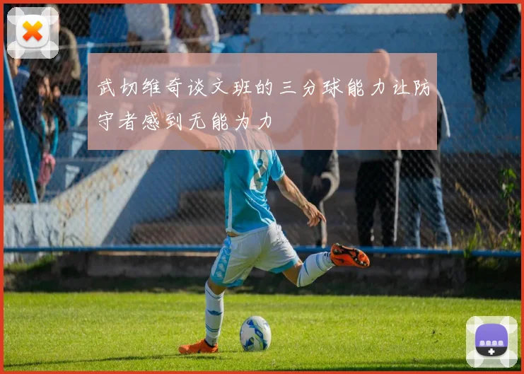 武切维奇谈文班的三分球能力让防守者感到无能为力