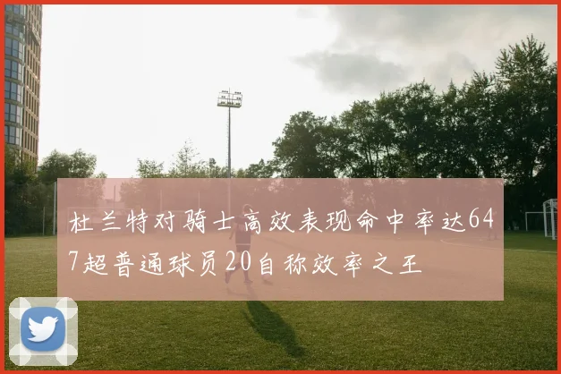 杜兰特对骑士高效表现命中率达647超普通球员20自称效率之王