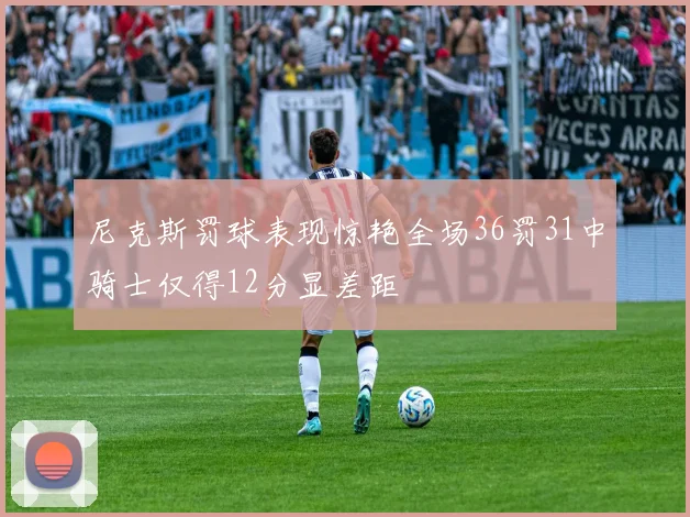 尼克斯罚球表现惊艳全场36罚31中骑士仅得12分显差距