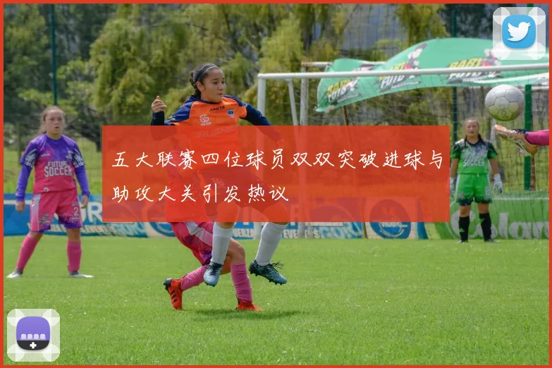 五大联赛四位球员双双突破进球与助攻大关引发热议