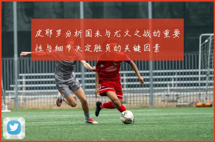 皮耶罗分析国米与尤文之战的重要性与细节决定胜负的关键因素