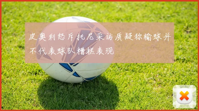 皮奥利怒斥托尼采访质疑称输球并不代表球队糟糕表现