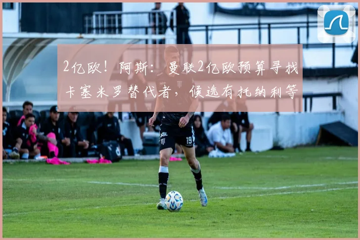 2亿欧！阿斯：曼联2亿欧预算寻找卡塞米罗替代者，候选有托纳利等