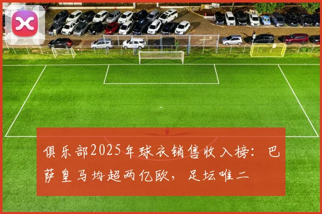 俱乐部2025年球衣销售收入榜：巴萨皇马均超两亿欧，足坛唯二