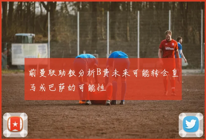 前曼联助教分析B费未来可能转会皇马或巴萨的可能性