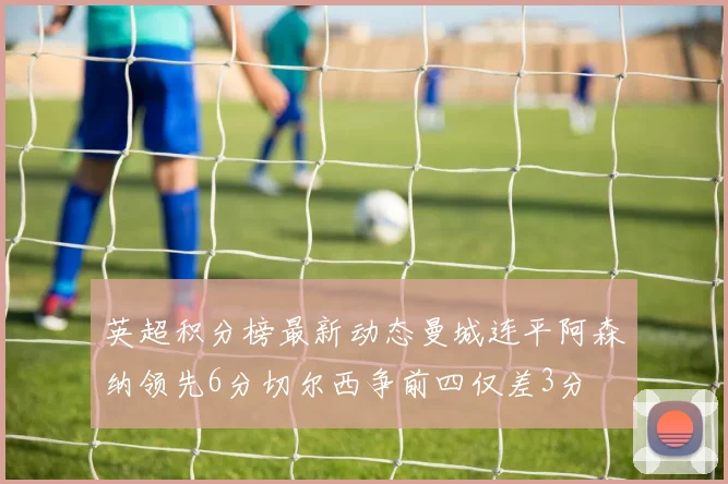 英超积分榜最新动态曼城连平阿森纳领先6分切尔西争前四仅差3分