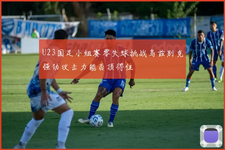 U23国足小组赛零失球挑战乌兹别克强劲攻击力能否顶得住
