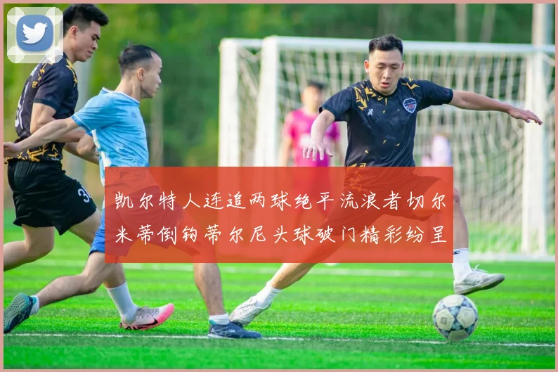 凯尔特人连追两球绝平流浪者切尔米蒂倒钩蒂尔尼头球破门精彩纷呈