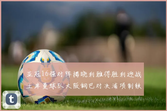 亚冠16强对阵揭晓利雅得胜利迎战土库曼球队大阪钢巴对决浦项制铁