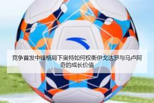 竞争首发中锋格局下奥特如何权衡伊戈达罗与马卢阿奇的成长价值